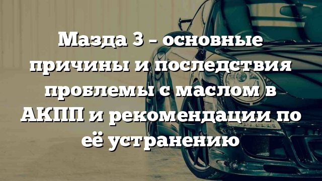 Мазда 3 – основные причины и последствия проблемы с маслом в АКПП и рекомендации по её устранению