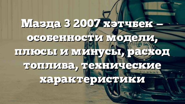 Мазда 3 2007 хэтчбек — особенности модели, плюсы и минусы, расход топлива, технические характеристики