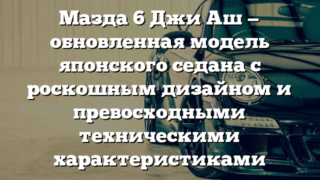 Мазда 6 Джи Аш — обновленная модель японского седана с роскошным дизайном и превосходными техническими характеристиками