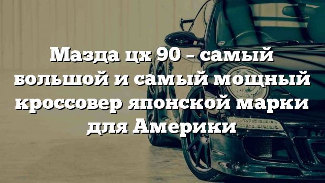 Мазда цх 90 – самый большой и самый мощный кроссовер японской марки для Америки