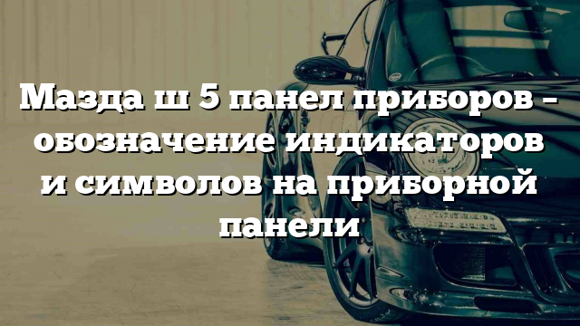 Мазда ш 5 панел приборов – обозначение индикаторов и символов на приборной панели