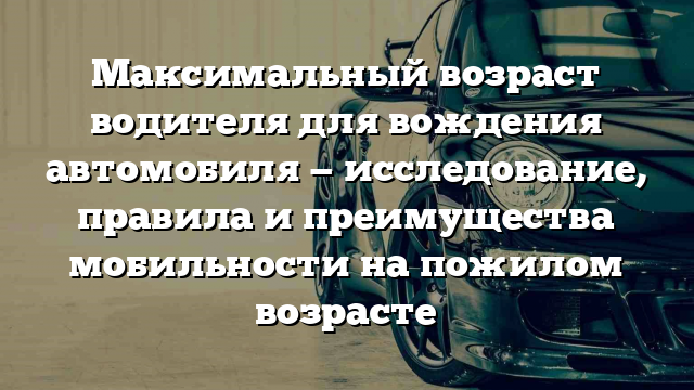 Максимальный возраст водителя для вождения автомобиля — исследование, правила и преимущества мобильности на пожилом возрасте