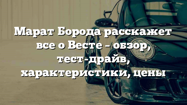 Марат Борода расскажет все о Весте – обзор, тест-драйв, характеристики, цены