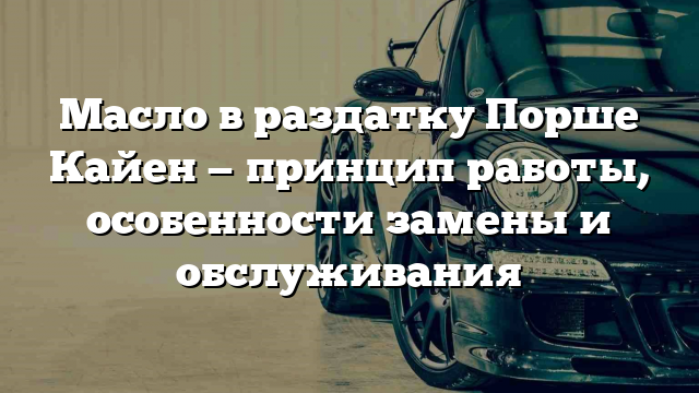 Масло в раздатку Порше Кайен — принцип работы, особенности замены и обслуживания