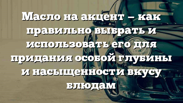 Масло на акцент — как правильно выбрать и использовать его для придания особой глубины и насыщенности вкусу блюдам