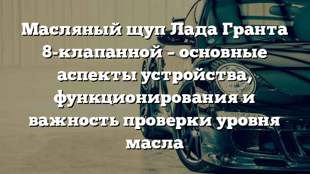 Масляный щуп Лада Гранта 8-клапанной – основные аспекты устройства, функционирования и важность проверки уровня масла