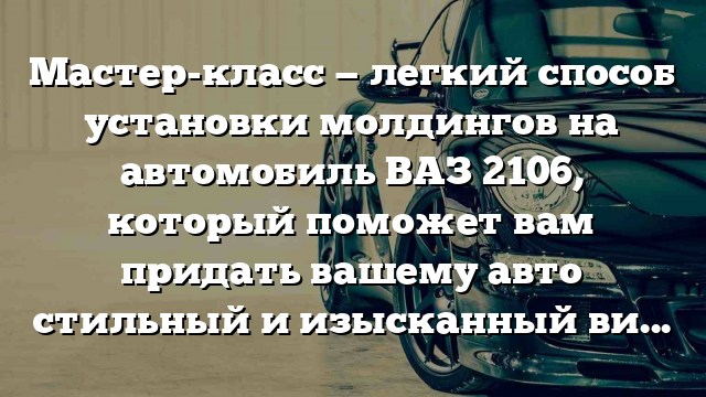 Мастер-класс — легкий способ установки молдингов на автомобиль ВАЗ 2106, который поможет вам придать вашему авто стильный и изысканный вид