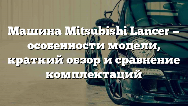 Машина Mitsubishi Lancer — особенности модели, краткий обзор и сравнение комплектаций