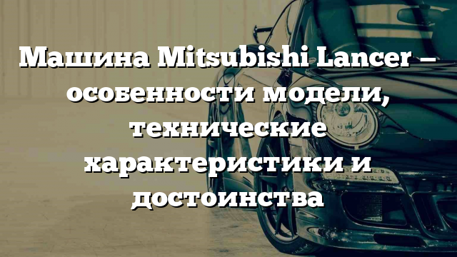 Машина Mitsubishi Lancer — особенности модели, технические характеристики и достоинства