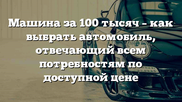 Машина за 100 тысяч – как выбрать автомобиль, отвечающий всем потребностям по доступной цене