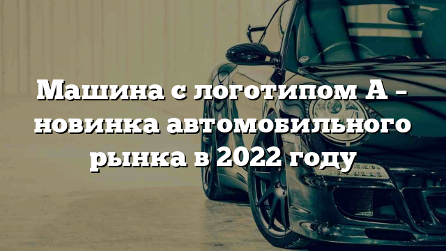 Машина с логотипом A – новинка автомобильного рынка в 2022 году