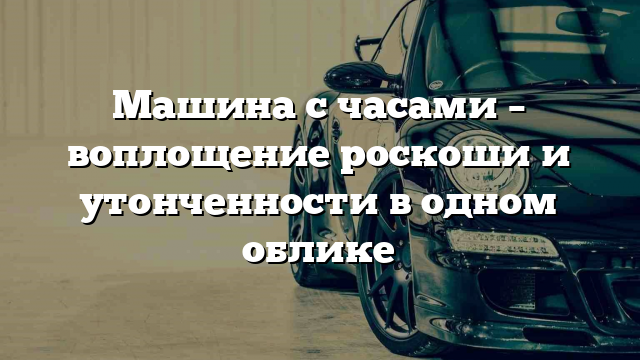 Машина с часами – воплощение роскоши и утонченности в одном облике