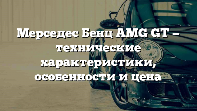 Мерседес Бенц AMG GT — технические характеристики, особенности и цена