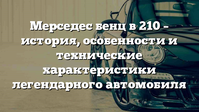 Мерседес бенц в 210 – история, особенности и технические характеристики легендарного автомобиля