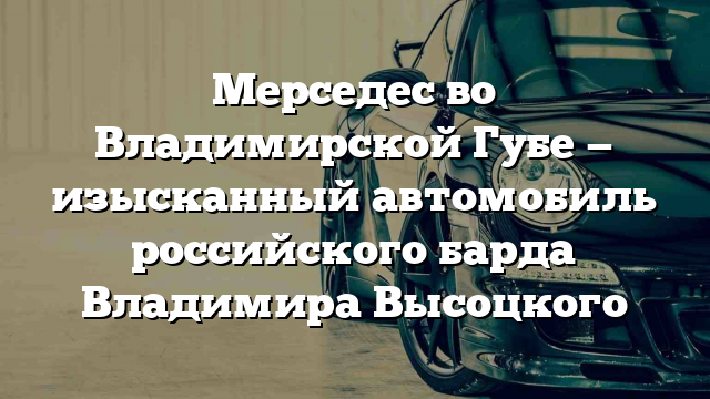 Мерседес во Владимирской Губе — изысканный автомобиль российского барда Владимира Высоцкого