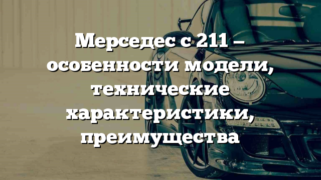 Мерседес с 211 — особенности модели, технические характеристики, преимущества