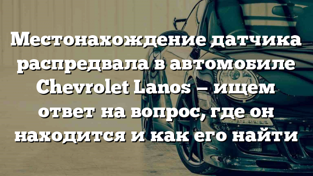 Местонахождение датчика распредвала в автомобиле Chevrolet Lanos — ищем ответ на вопрос, где он находится и как его найти