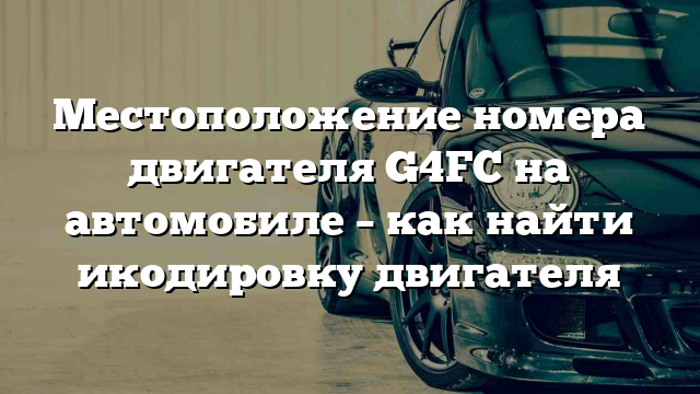 Местоположение номера двигателя G4FC на автомобиле – как найти икодировку двигателя