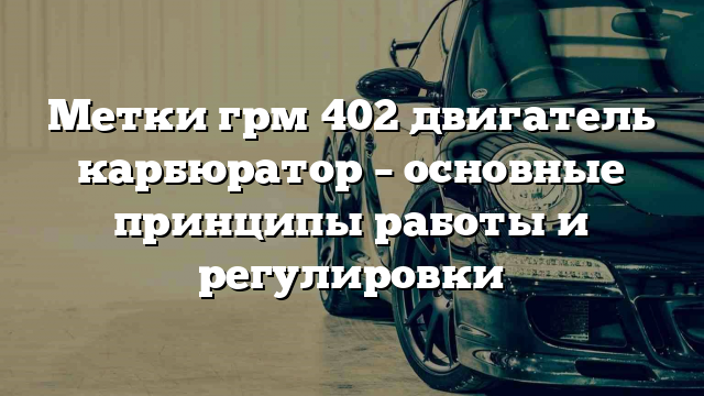 Метки грм 402 двигатель карбюратор – основные принципы работы и регулировки