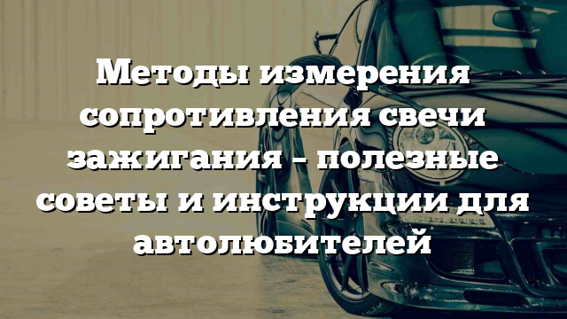 Методы измерения сопротивления свечи зажигания – полезные советы и инструкции для автолюбителей