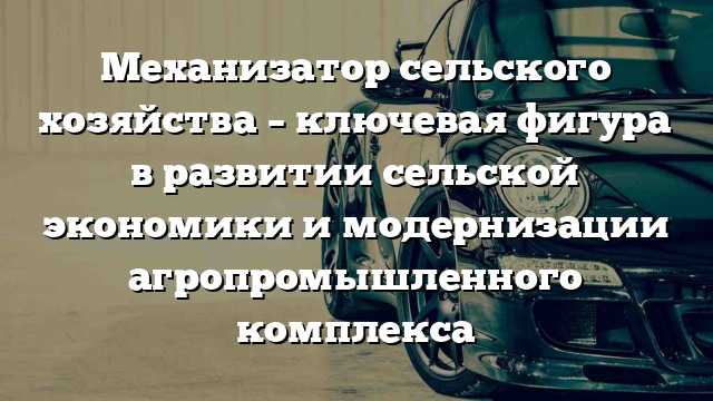 Механизатор сельского хозяйства – ключевая фигура в развитии сельской экономики и модернизации агропромышленного комплекса