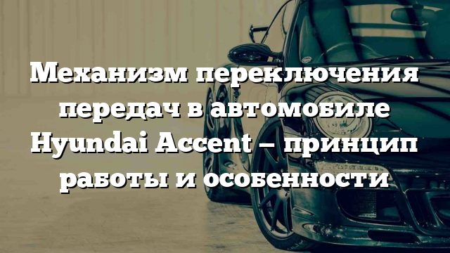 Механизм переключения передач в автомобиле Hyundai Accent — принцип работы и особенности