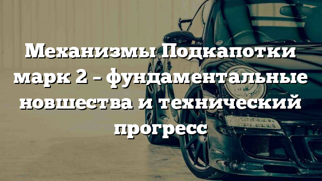 Механизмы Подкапотки марк 2 – фундаментальные новшества и технический прогресс