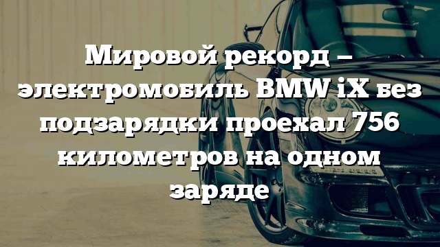 Мировой рекорд — электромобиль BMW iX без подзарядки проехал 756 километров на одном заряде