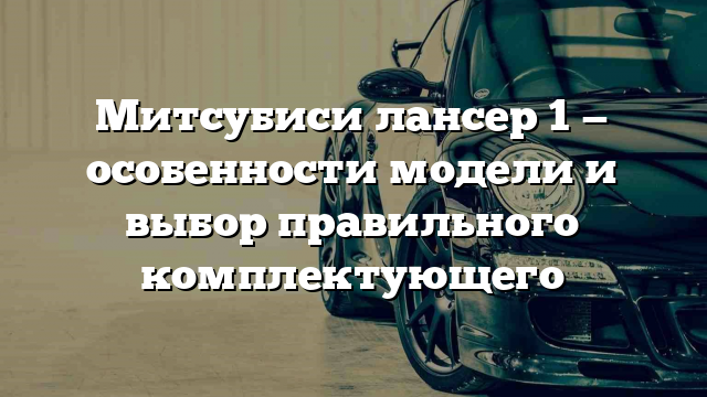 Митсубиси лансер 1 — особенности модели и выбор правильного комплектующего