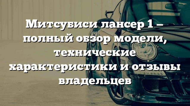 Митсубиси лансер 1 — полный обзор модели, технические характеристики и отзывы владельцев