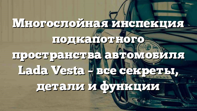 Многослойная инспекция подкапотного пространства автомобиля Lada Vesta – все секреты, детали и функции