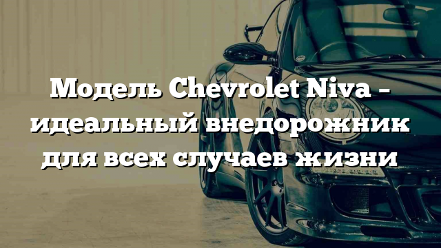 Модель Chevrolet Niva – идеальный внедорожник для всех случаев жизни