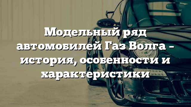 Модельный ряд автомобилей Газ Волга – история, особенности и характеристики