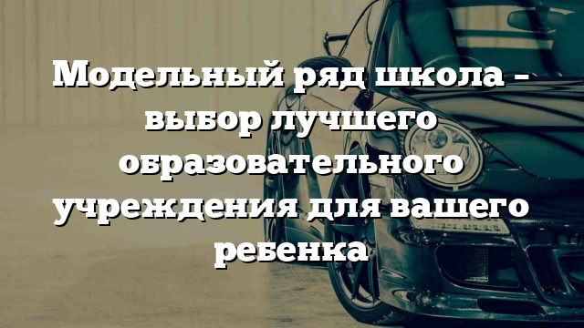 Модельный ряд школа – выбор лучшего образовательного учреждения для вашего ребенка