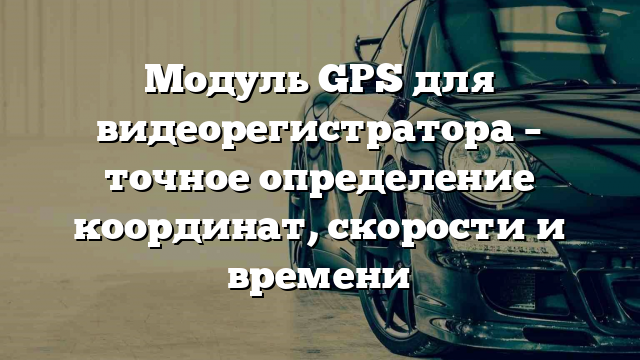 Модуль GPS для видеорегистратора – точное определение координат, скорости и времени