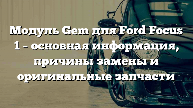 Модуль Gem для Ford Focus 1 – основная информация, причины замены и оригинальные запчасти