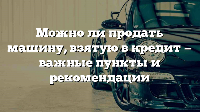 Можно ли продать машину, взятую в кредит — важные пункты и рекомендации