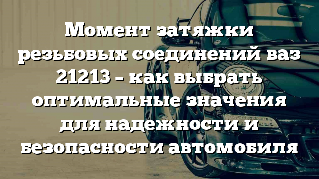 Момент затяжки резьбовых соединений ваз 21213 – как выбрать оптимальные значения для надежности и безопасности автомобиля