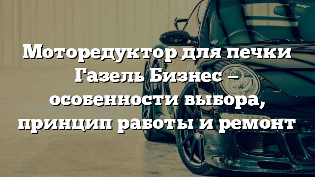 Моторедуктор для печки Газель Бизнес — особенности выбора, принцип работы и ремонт