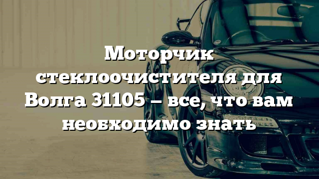 Моторчик стеклоочистителя для Волга 31105 — все, что вам необходимо знать