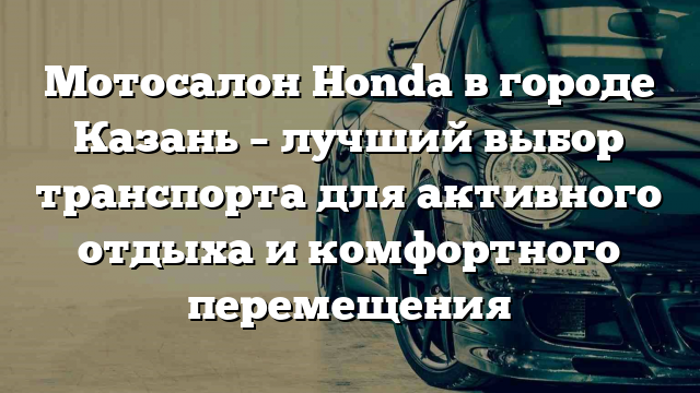 Мотосалон Honda в городе Казань – лучший выбор транспорта для активного отдыха и комфортного перемещения