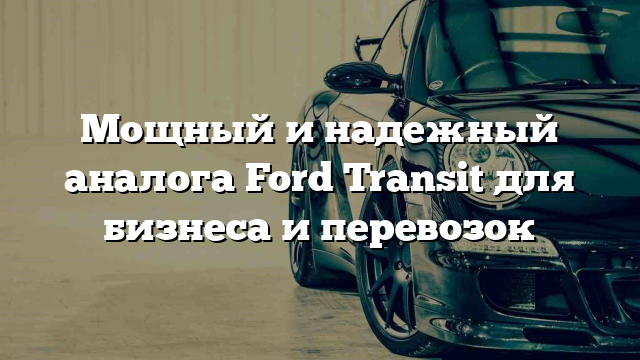 Мощный и надежный аналога Ford Transit для бизнеса и перевозок