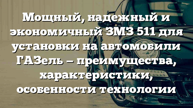 Мощный, надежный и экономичный ЗМЗ 511 для установки на автомобили ГАЗель — преимущества, характеристики, особенности технологии