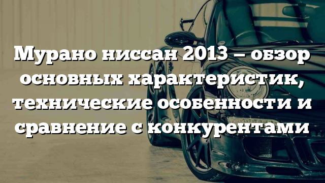 Мурано ниссан 2013 — обзор основных характеристик, технические особенности и сравнение с конкурентами