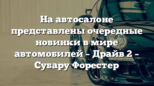 На автосалоне представлены очередные новинки в мире автомобилей – Драйв 2 – Субару Форестер