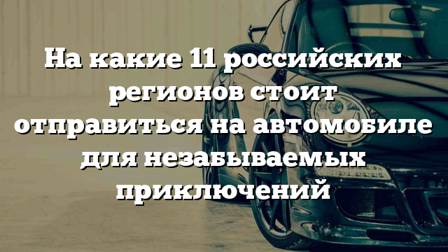 На какие 11 российских регионов стоит отправиться на автомобиле для незабываемых приключений