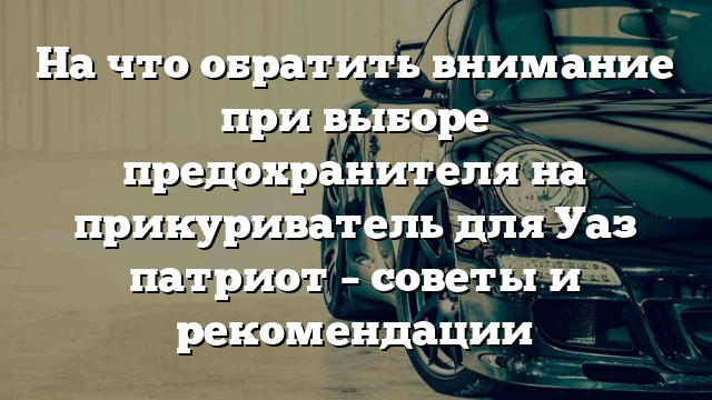 На что обратить внимание при выборе предохранителя на прикуриватель для Уаз патриот – советы и рекомендации