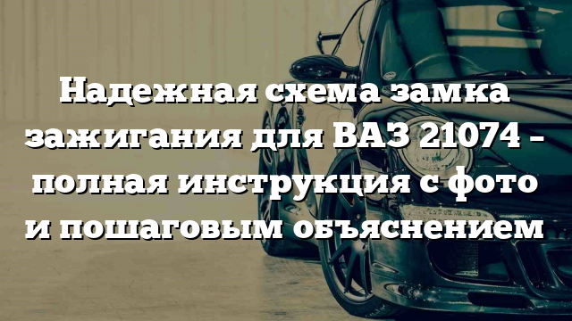 Надежная схема замка зажигания для ВАЗ 21074 – полная инструкция с фото и пошаговым объяснением