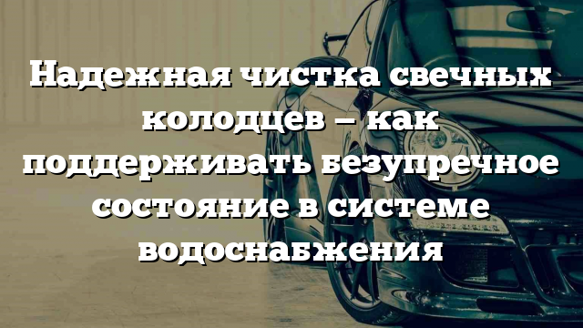 Надежная чистка свечных колодцев — как поддерживать безупречное состояние в системе водоснабжения