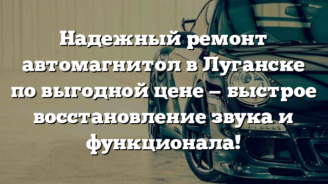 Надежный ремонт автомагнитол в Луганске по выгодной цене — быстрое восстановление звука и функционала!